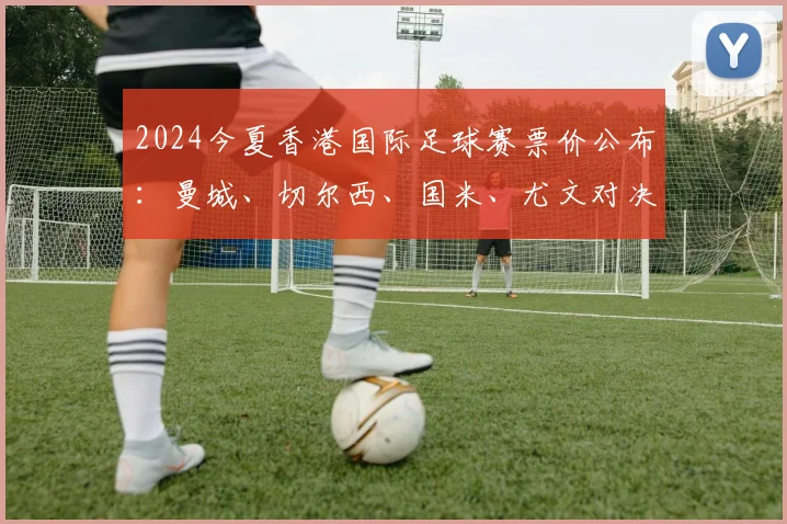 2024今夏香港国际足球赛票价公布：曼城、切尔西、国米、尤文对决，最高2999港币购票指南