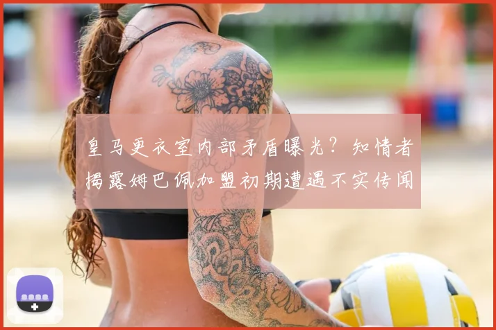 皇马更衣室内部矛盾曝光?知情者揭露姆巴佩加盟初期遭遇不实传闻背后真相