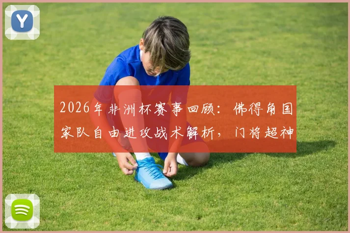 2026年非洲杯赛事回顾：佛得角国家队自由进攻战术解析，门将超神扑救全纪录，附后卫赛后采访深度解读