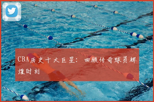 CBA历史十大巨星：回顾传奇球员辉煌时刻