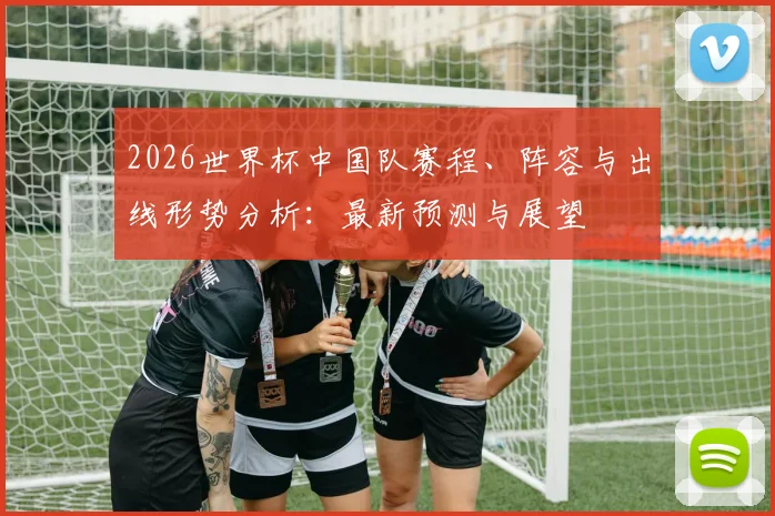 2026世界杯中国队赛程、阵容与出线形势分析：最新预测与展望