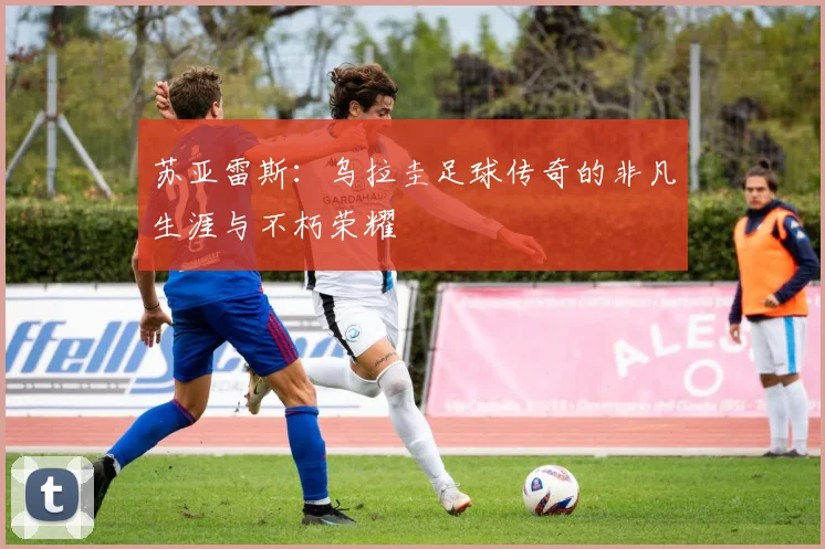 苏亚雷斯：乌拉圭足球传奇的非凡生涯与不朽荣耀