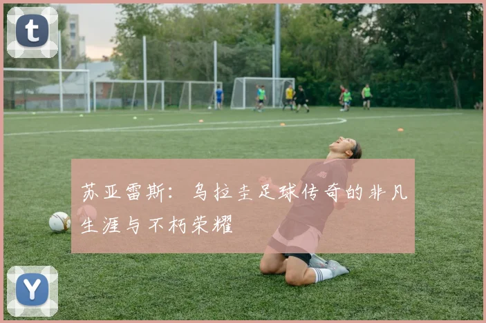 苏亚雷斯：乌拉圭足球传奇的非凡生涯与不朽荣耀