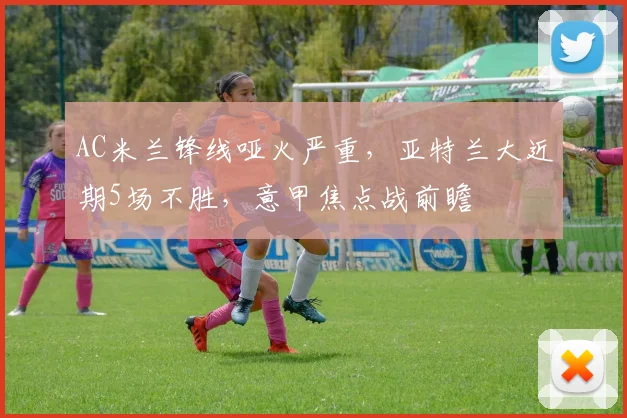 AC米兰锋线哑火严重，亚特兰大近期5场不胜，意甲焦点战前瞻