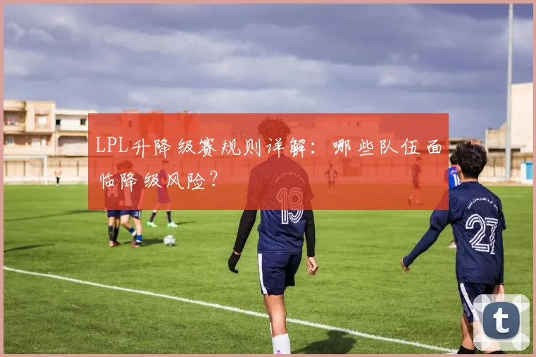 LPL升降级赛规则详解：哪些队伍面临降级风险？