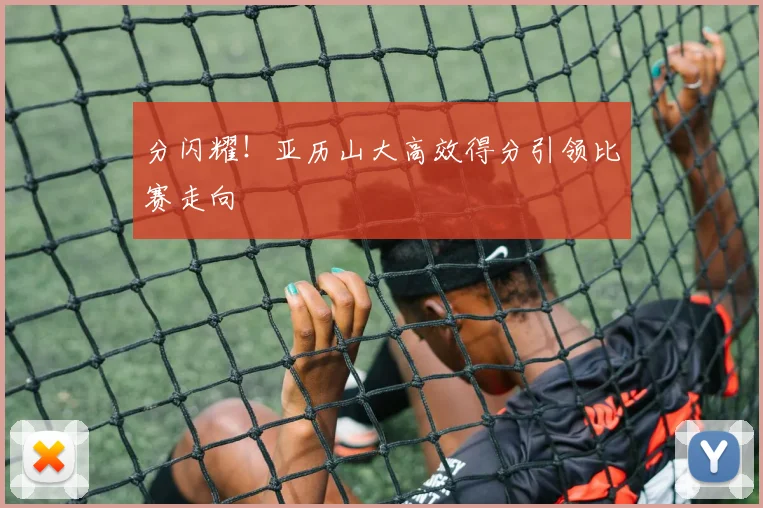 分闪耀！亚历山大高效得分引领比赛走向