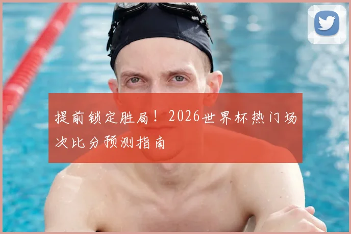 提前锁定胜局！2026世界杯热门场次比分预测指南