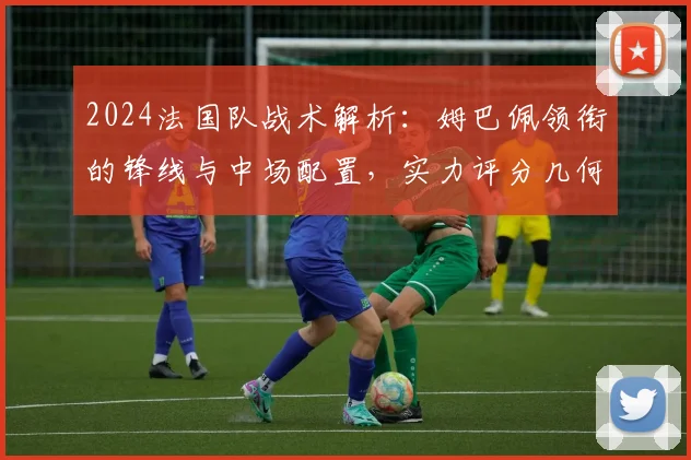 2024法国队战术解析:姆巴佩领衔的锋线与中场配置,实力评分几何?