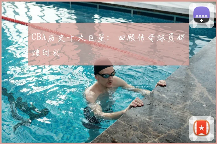 CBA历史十大巨星：回顾传奇球员辉煌时刻