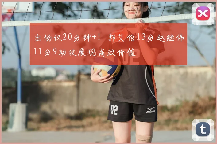 出场仅20分钟+！郭艾伦13分赵继伟11分9助攻展现高效价值