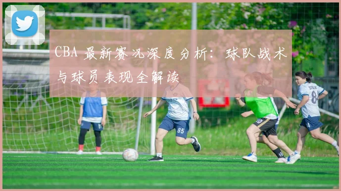 CBA 最新赛况深度分析：球队战术与球员表现全解读