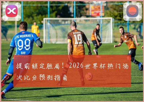 提前锁定胜局！2026世界杯热门场次比分预测指南