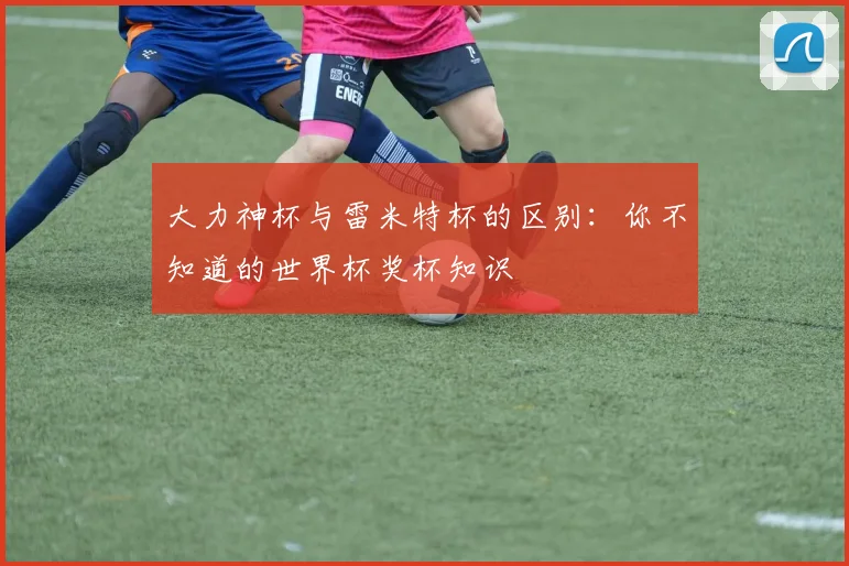 大力神杯与雷米特杯的区别：你不知道的世界杯奖杯知识