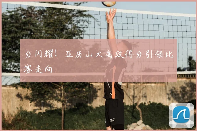 分闪耀！亚历山大高效得分引领比赛走向