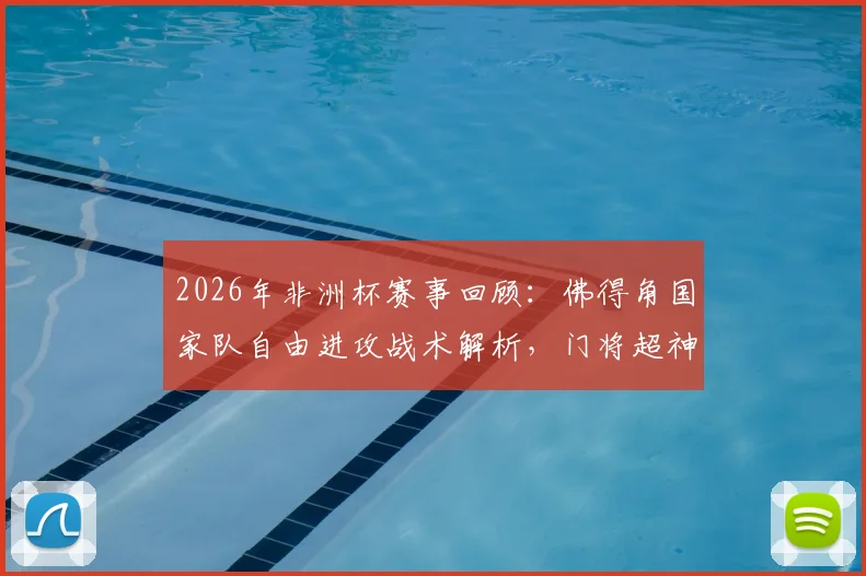 2026年非洲杯赛事回顾：佛得角国家队自由进攻战术解析，门将超神扑救全纪录，附后卫赛后采访深度解读